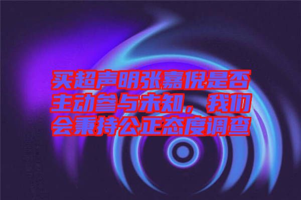 買超聲明張嘉倪是否主動(dòng)參與未知，我們會(huì)秉持公正態(tài)度調(diào)查