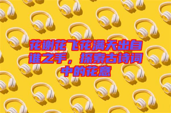 花謝花飛花滿天出自誰之手，探索古詩詞中的花意