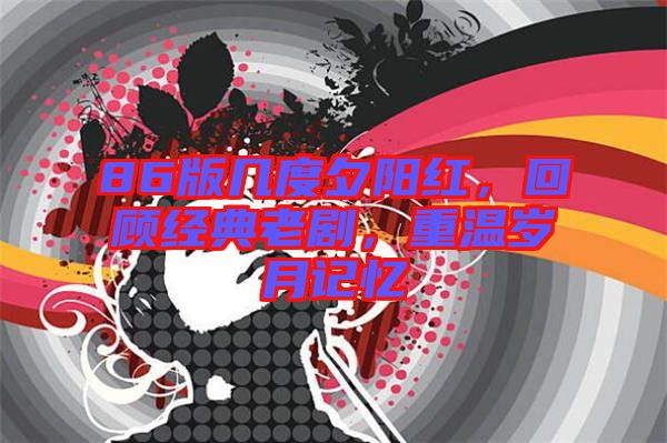 86版幾度夕陽(yáng)紅，回顧經(jīng)典老劇，重溫歲月記憶
