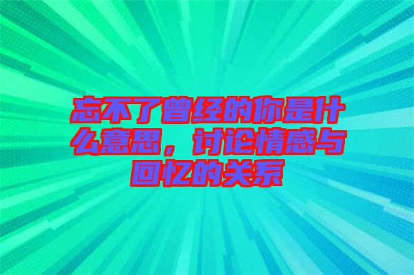 忘不了曾經(jīng)的你是什么意思，討論情感與回憶的關系