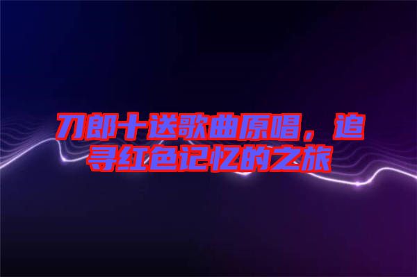 刀郎十送歌曲原唱，追尋紅色記憶的之旅