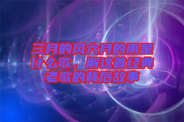 三月的風(fēng)六月的雨是什么歌，解這首經(jīng)典老歌的背后故事