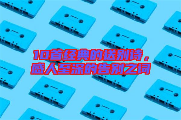 10首經(jīng)典的送別詩(shī)，感人至深的告別之詞