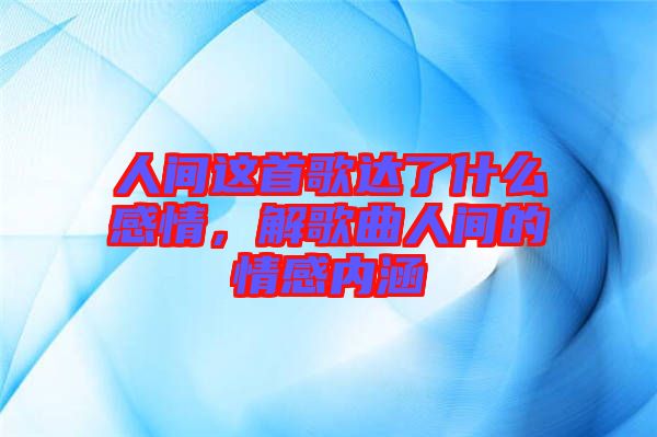 人間這首歌達了什么感情，解歌曲人間的情感內涵