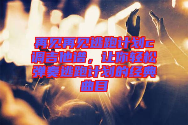 再見(jiàn)再見(jiàn)逃跑計(jì)劃c調(diào)吉他譜，讓你輕松彈奏逃跑計(jì)劃的經(jīng)典曲目