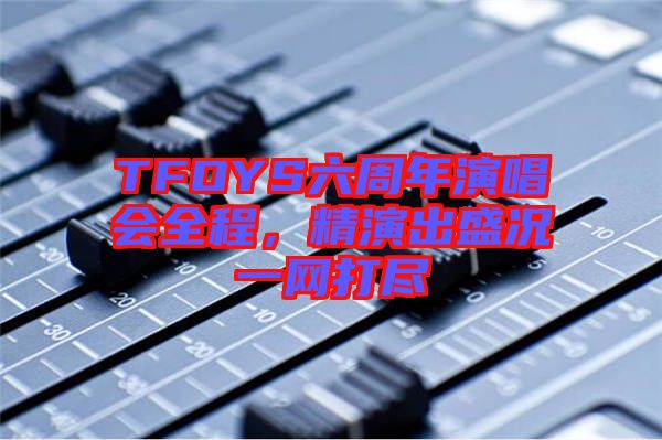 TFOYS六周年演唱會(huì)全程，精演出盛況一網(wǎng)打盡