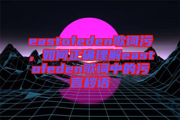 eastofeden歌詞污，如何正確理解eastofeden歌詞中的污言穢語