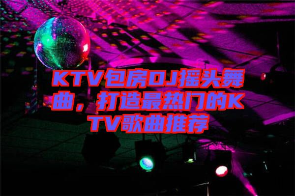 KTV包房DJ搖頭舞曲，打造最熱門的KTV歌曲推薦