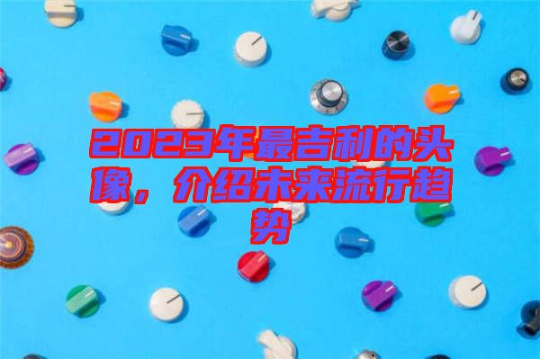2023年最吉利的頭像，介紹未來(lái)流行趨勢(shì)