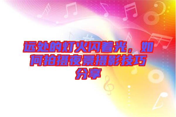 遠處的燈火閃著光，如何拍攝夜景攝影技巧分享