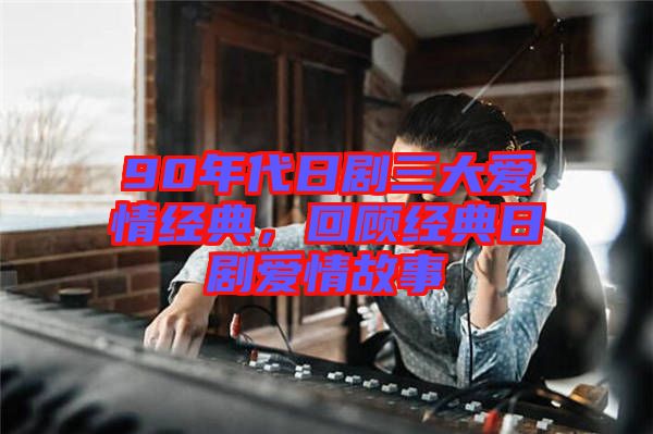 90年代日劇三大愛情經(jīng)典，回顧經(jīng)典日劇愛情故事