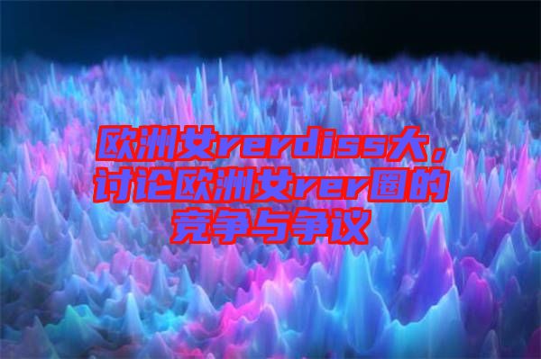 歐洲女rerdiss大，討論歐洲女rer圈的競爭與爭議