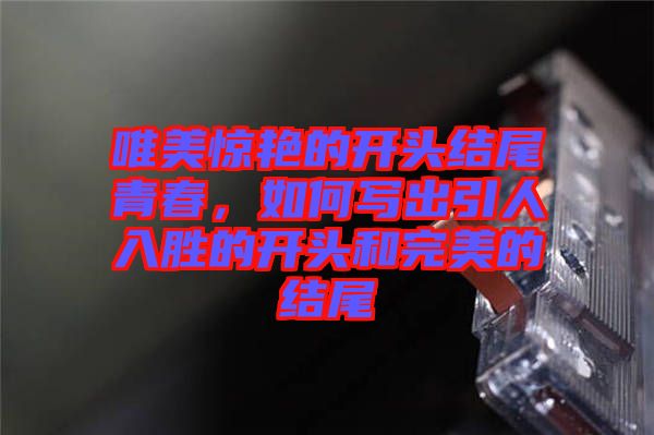 唯美驚艷的開(kāi)頭結(jié)尾青春，如何寫出引人入勝的開(kāi)頭和完美的結(jié)尾
