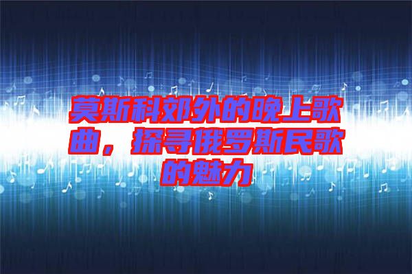 莫斯科郊外的晚上歌曲，探尋俄羅斯民歌的魅力