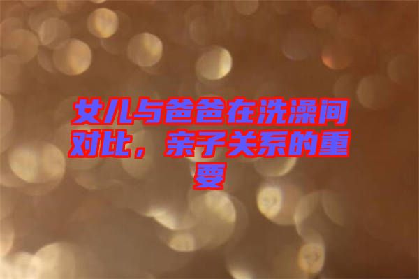 女兒與爸爸在洗澡間對比，親子關(guān)系的重要