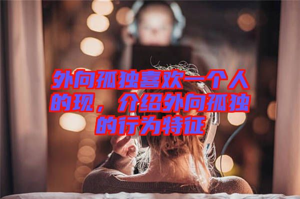 外向孤獨(dú)喜歡一個(gè)人的現(xiàn)，介紹外向孤獨(dú)的行為特征