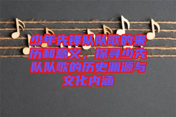 少年先鋒隊隊歌的來歷和意義，探尋少先隊隊歌的歷史淵源與文化內(nèi)涵