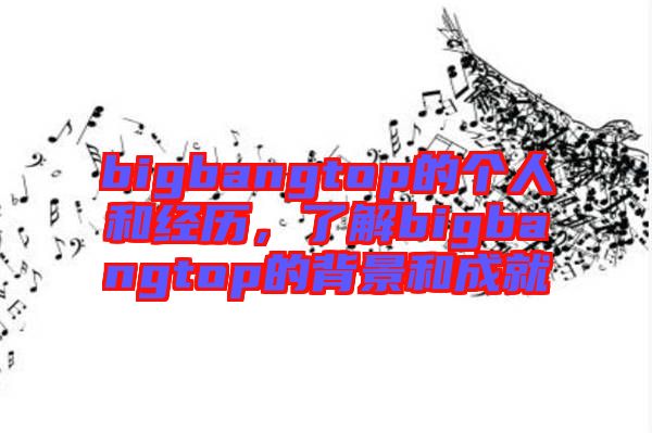 bigbangtop的個人和經(jīng)歷，了解bigbangtop的背景和成就