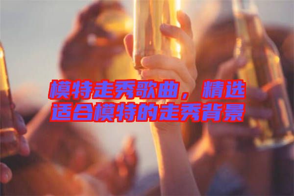 模特走秀歌曲，精選適合模特的走秀背景