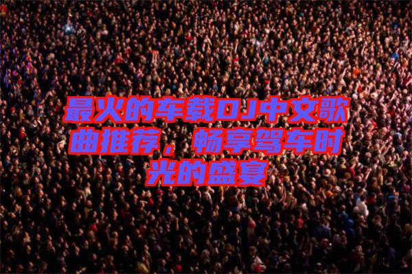 最火的車載DJ中文歌曲推薦，暢享駕車時光的盛宴