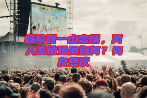 楊紫張一山戀情，兩人感情進展如何？網(wǎng)友熱議
