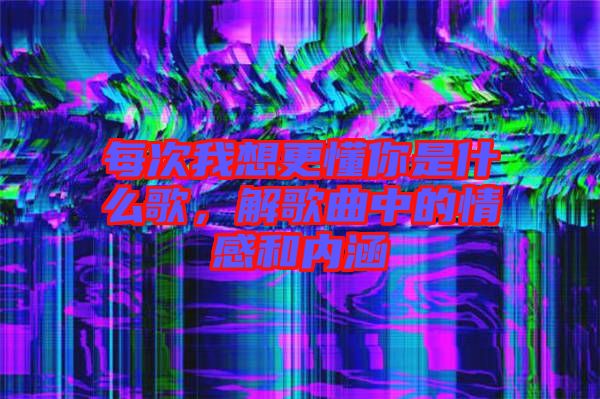 每次我想更懂你是什么歌，解歌曲中的情感和內(nèi)涵