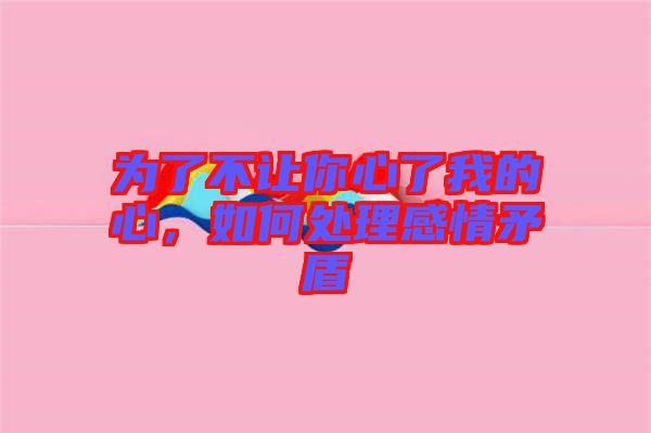 為了不讓你心了我的心，如何處理感情矛盾