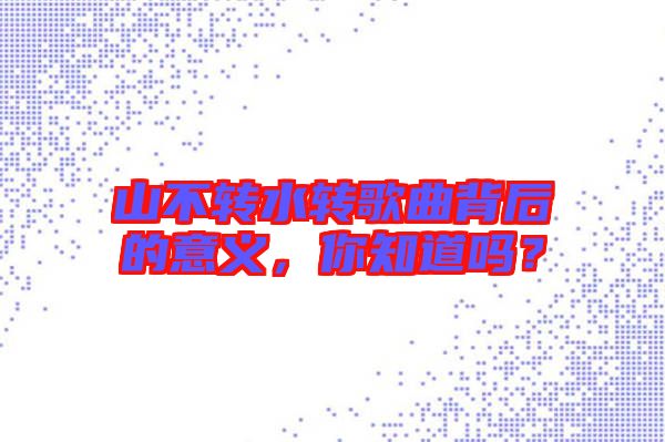 山不轉(zhuǎn)水轉(zhuǎn)歌曲背后的意義，你知道嗎？
