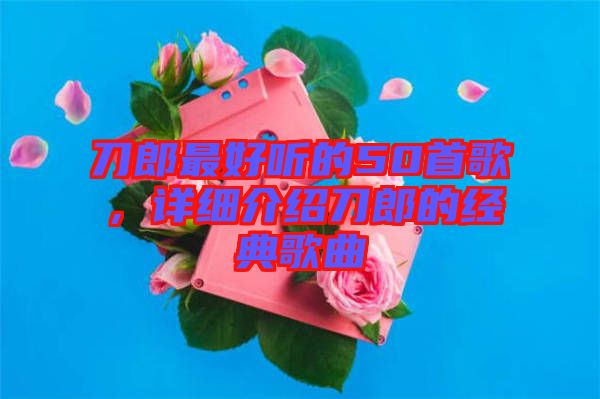 刀郎最好聽(tīng)的50首歌，詳細(xì)介紹刀郎的經(jīng)典歌曲