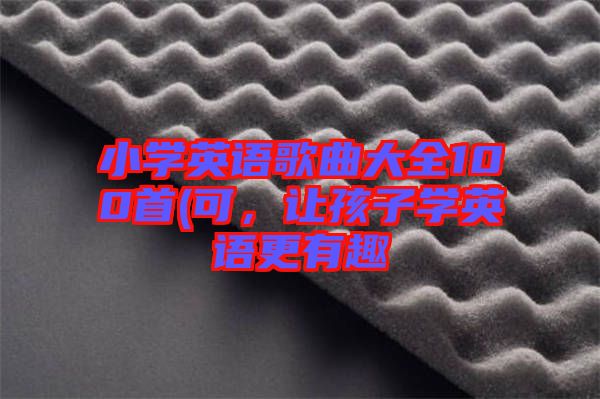 小學(xué)英語歌曲大全100首(可，讓孩子學(xué)英語更有趣