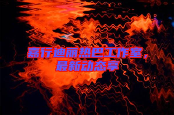 嘉行迪麗熱巴工作室，最新動態(tài)享
