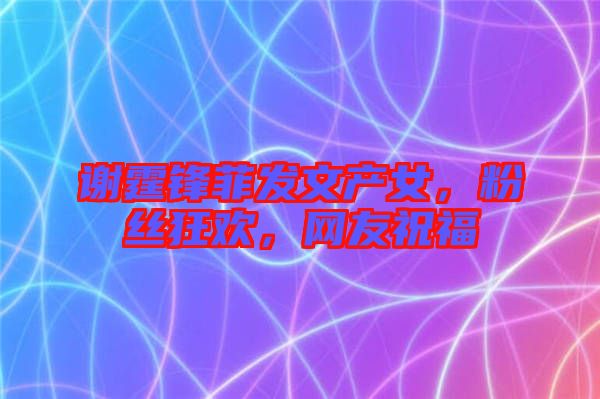 謝霆鋒菲發(fā)文產(chǎn)女，粉絲狂歡，網(wǎng)友祝福
