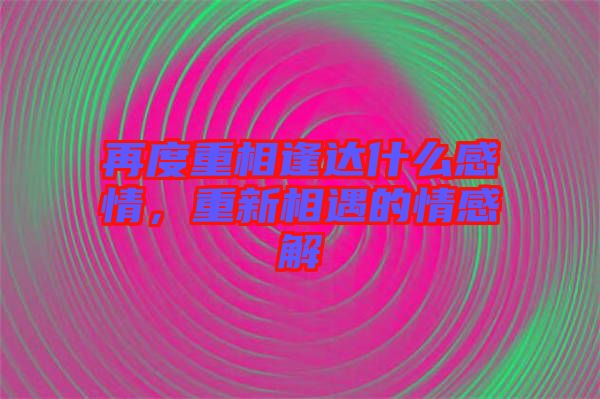 再度重相逢達什么感情，重新相遇的情感解