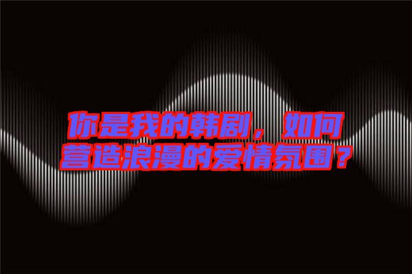 你是我的韓劇，如何營(yíng)造浪漫的愛(ài)情氛圍？