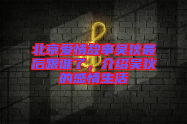 北京愛情故事吳狄最后跟誰了，介紹吳狄的感情生活
