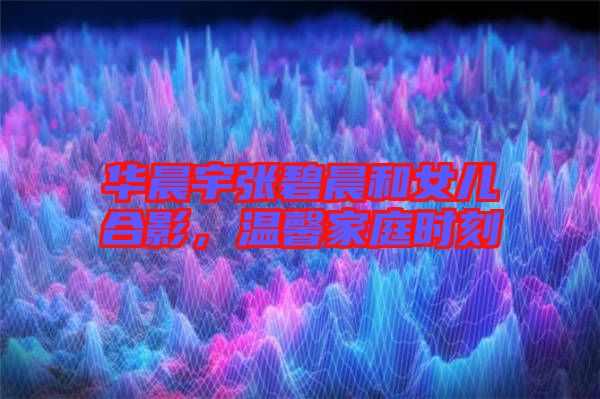 華晨宇張碧晨和女兒合影，溫馨家庭時刻