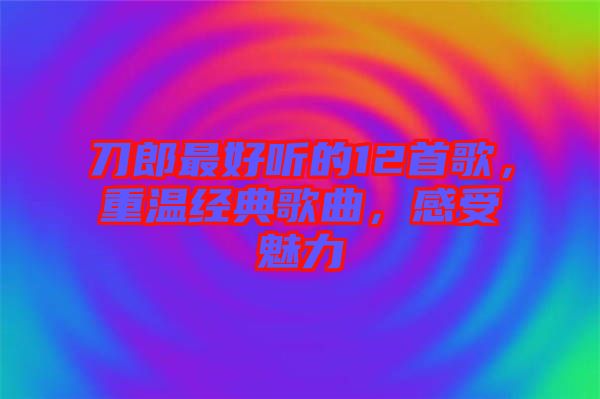 刀郎最好聽的12首歌，重溫經(jīng)典歌曲，感受魅力