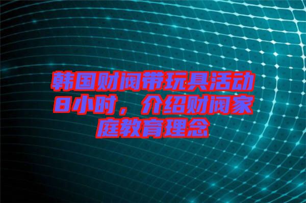 韓國財閥帶玩具活動8小時，介紹財閥家庭教育理念