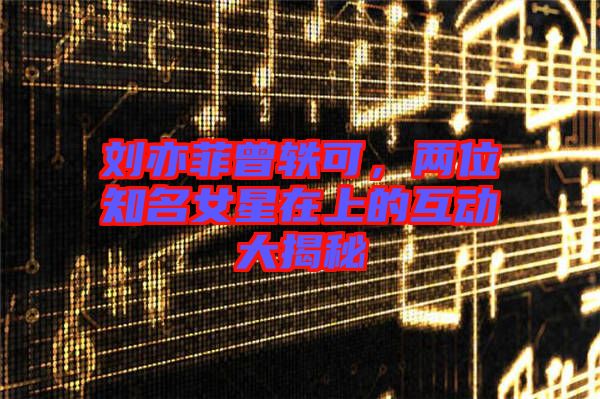 劉亦菲曾軼可，兩位知名女星在上的互動大揭秘