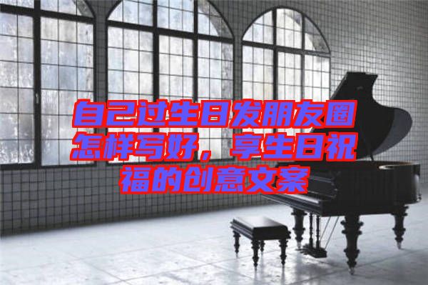 自己過生日發(fā)朋友圈怎樣寫好，享生日祝福的創(chuàng)意文案