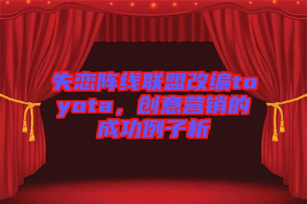 失戀陣線聯(lián)盟改編toyota，創(chuàng)意營銷的成功例子析