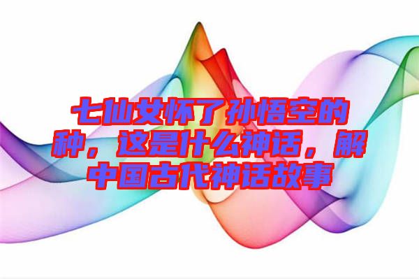七仙女懷了孫悟空的種，這是什么神話，解中國古代神話故事