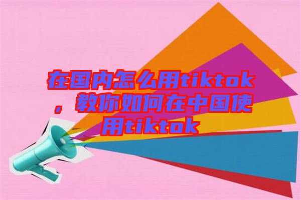 在國內(nèi)怎么用tiktok，教你如何在中國使用tiktok