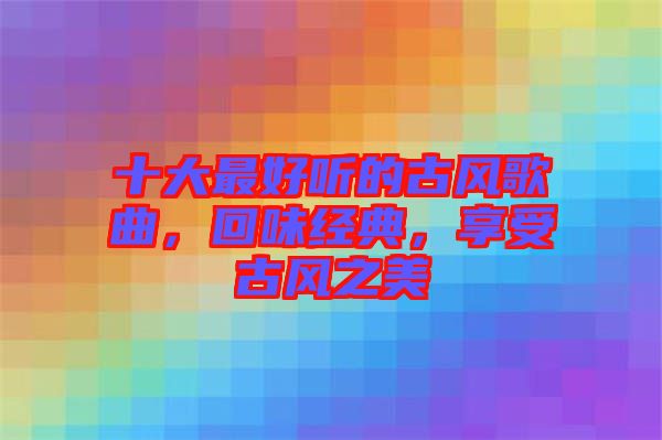 十大最好聽的古風(fēng)歌曲，回味經(jīng)典，享受古風(fēng)之美