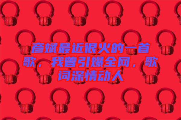 彥斌最近很火的一首歌，我曾引爆全網(wǎng)，歌詞深情動(dòng)人