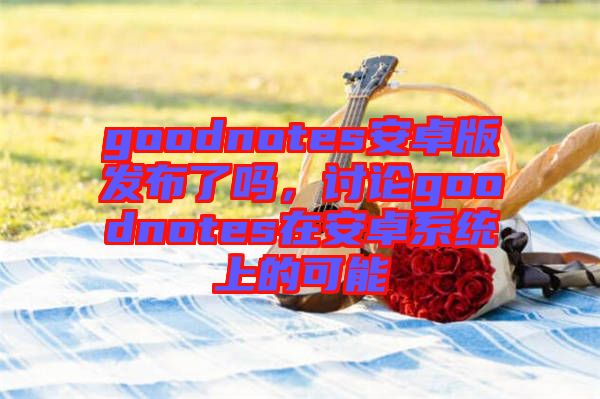 goodnotes安卓版發(fā)布了嗎，討論goodnotes在安卓系統(tǒng)上的可能