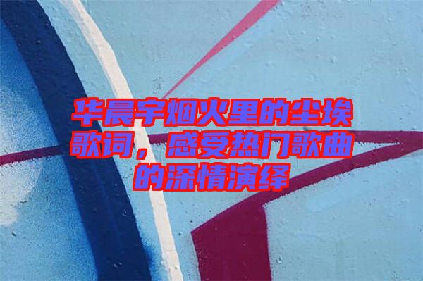 華晨宇煙火里的塵埃歌詞，感受熱門歌曲的深情演繹