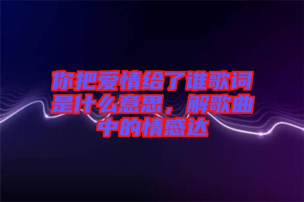 你把愛情給了誰歌詞是什么意思，解歌曲中的情感達