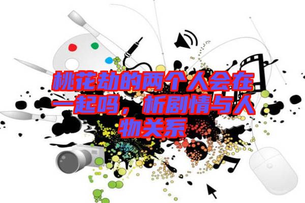 桃花劫的兩個人會在一起嗎，析劇情與人物關(guān)系
