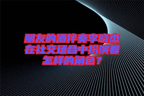 朋友的酒伴奏李曉杰在社交場(chǎng)合中扮演著怎樣的角色？